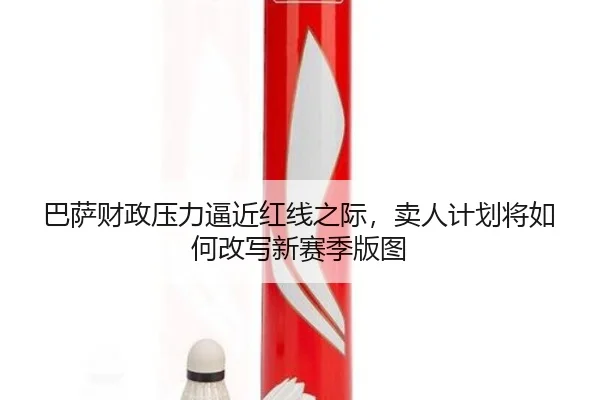 巴萨财政压力逼近红线之际，卖人计划将如何改写新赛季版图